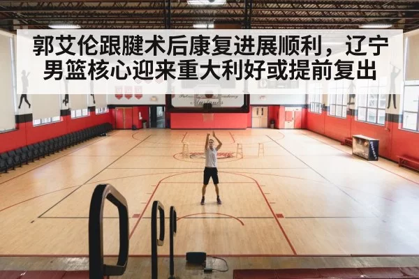 郭艾伦跟腱术后康复进展顺利，辽宁男篮核心迎来重大利好或提前复出